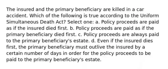 The insured and the primary beneficiary are killed in a car accident. Which of the following is true according to the Uniform Simultaneous Death Act? Select one: a. Policy proceeds are paid as if the insured died first. b. Policy proceeds are paid as if the primary beneficiary died first. c. Policy proceeds are always paid to the primary beneficiary's estate. d. Even if the insured dies first, the primary beneficiary must outlive the insured by a certain number of days in order for the policy proceeds to be paid to the primary beneficiary's estate.