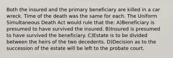 Both the insured and the primary beneficiary are killed in a car wreck. Time of the death was the same for each. The Uniform Simultaneous Death Act would rule that the: A)Beneficiary is presumed to have survived the insured. B)Insured is presumed to have survived the beneficiary. C)Estate is to be divided between the heirs of the two decedents. D)Decision as to the succession of the estate will be left to the probate court.