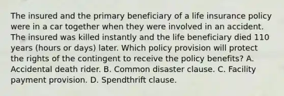 The insured and the primary beneficiary of a life insurance policy were in a car together when they were involved in an accident. The insured was killed instantly and the life beneficiary died 110 years (hours or days) later. Which policy provision will protect the rights of the contingent to receive the policy benefits? A. Accidental death rider. B. Common disaster clause. C. Facility payment provision. D. Spendthrift clause.