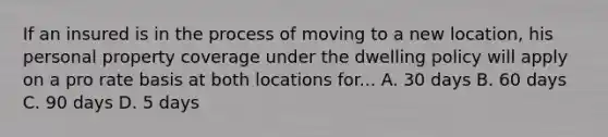 If an insured is in the process of moving to a new location, his personal property coverage under the dwelling policy will apply on a pro rate basis at both locations for... A. 30 days B. 60 days C. 90 days D. 5 days