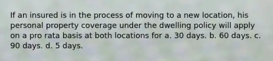 If an insured is in the process of moving to a new location, his personal property coverage under the dwelling policy will apply on a pro rata basis at both locations for a. 30 days. b. 60 days. c. 90 days. d. 5 days.