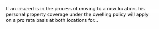 If an insured is in the process of moving to a new location, his personal property coverage under the dwelling policy will apply on a pro rata basis at both locations for...