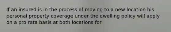 If an insured is in the process of moving to a new location his personal property coverage under the dwelling policy will apply on a pro rata basis at both locations for