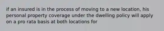 if an insured is in the process of moving to a new location, his personal property coverage under the dwelling policy will apply on a pro rata basis at both locations for