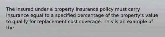 The insured under a property insurance policy must carry insurance equal to a specified percentage of the property's value to qualify for replacement cost coverage. This is an example of the