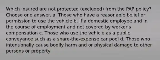 Which insured are not protected (excluded) from the PAP policy? Choose one answer. a. Those who have a reasonable belief or permission to use the vehicle b. If a domestic employee and in the course of employment and not covered by worker's compensation c. Those who use the vehicle as a public conveyance such as a share-the-expense car pool d. Those who intentionally cause bodily harm and or physical damage to other persons or property