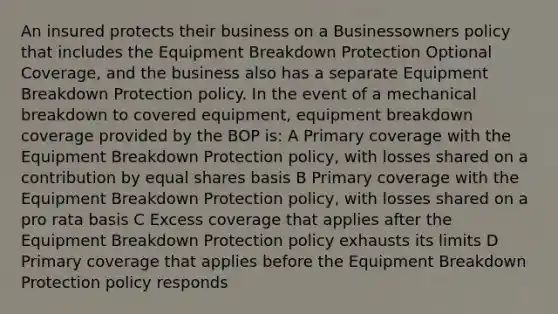 An insured protects their business on a Businessowners policy that includes the Equipment Breakdown Protection Optional Coverage, and the business also has a separate Equipment Breakdown Protection policy. In the event of a mechanical breakdown to covered equipment, equipment breakdown coverage provided by the BOP is: A Primary coverage with the Equipment Breakdown Protection policy, with losses shared on a contribution by equal shares basis B Primary coverage with the Equipment Breakdown Protection policy, with losses shared on a pro rata basis C Excess coverage that applies after the Equipment Breakdown Protection policy exhausts its limits D Primary coverage that applies before the Equipment Breakdown Protection policy responds