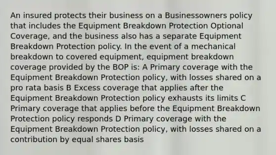 An insured protects their business on a Businessowners policy that includes the Equipment Breakdown Protection Optional Coverage, and the business also has a separate Equipment Breakdown Protection policy. In the event of a mechanical breakdown to covered equipment, equipment breakdown coverage provided by the BOP is: A Primary coverage with the Equipment Breakdown Protection policy, with losses shared on a pro rata basis B Excess coverage that applies after the Equipment Breakdown Protection policy exhausts its limits C Primary coverage that applies before the Equipment Breakdown Protection policy responds D Primary coverage with the Equipment Breakdown Protection policy, with losses shared on a contribution by equal shares basis