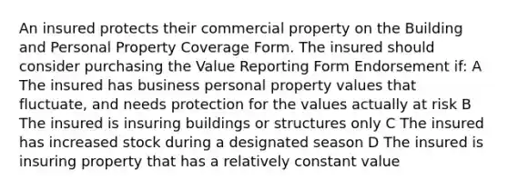 An insured protects their commercial property on the Building and Personal Property Coverage Form. The insured should consider purchasing the Value Reporting Form Endorsement if: A The insured has business personal property values that fluctuate, and needs protection for the values actually at risk B The insured is insuring buildings or structures only C The insured has increased stock during a designated season D The insured is insuring property that has a relatively constant value