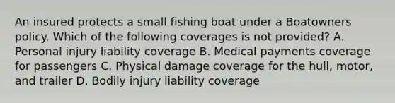 An insured protects a small fishing boat under a Boatowners policy. Which of the following coverages is not provided? A. Personal injury liability coverage B. Medical payments coverage for passengers C. Physical damage coverage for the hull, motor, and trailer D. Bodily injury liability coverage