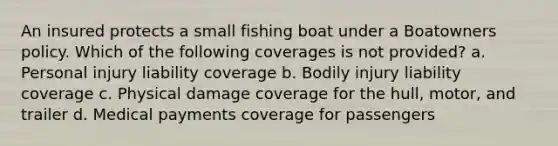 An insured protects a small fishing boat under a Boatowners policy. Which of the following coverages is not provided? a. Personal injury liability coverage b. Bodily injury liability coverage c. Physical damage coverage for the hull, motor, and trailer d. Medical payments coverage for passengers