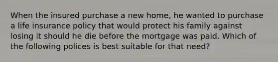 When the insured purchase a new home, he wanted to purchase a life insurance policy that would protect his family against losing it should he die before the mortgage was paid. Which of the following polices is best suitable for that need?