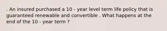 . An insured purchased a 10 - year level term life policy that is guaranteed renewable and convertible . What happens at the end of the 10 - year term ?