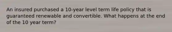 An insured purchased a 10-year level term life policy that is guaranteed renewable and convertible. What happens at the end of the 10 year term?