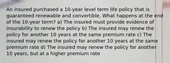 An insured purchased a 10-year level term life policy that is guaranteed renewable and convertible. What happens at the end of the 10-year term? a) The insured must provide evidence of insurability to renew the policy b) The insured may renew the policy for another 10 years at the same premium rate c) The insured may renew the policy for another 10 years at the same premium rate d) The insured may renew the policy for another 10 years, but at a higher premium rate