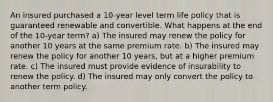 An insured purchased a 10-year level term life policy that is guaranteed renewable and convertible. What happens at the end of the 10-year term? a) The insured may renew the policy for another 10 years at the same premium rate. b) The insured may renew the policy for another 10 years, but at a higher premium rate. c) The insured must provide evidence of insurability to renew the policy. d) The insured may only convert the policy to another term policy.