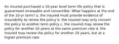 An insured purchased a 10-year level term life policy that is guaranteed renewable and convertible. What happens at the end of the 10-yr term? a. the insured must provide evidence of insurability to renew the policy b. the insured may only convert the policy to another term policy c. the insured may renew the policy for another 10 years at the same premium rate d. the insured may renew the policy for another 10 years, but at a higher premium rate