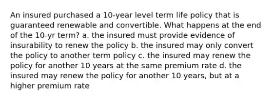 An insured purchased a 10-year level term life policy that is guaranteed renewable and convertible. What happens at the end of the 10-yr term? a. the insured must provide evidence of insurability to renew the policy b. the insured may only convert the policy to another term policy c. the insured may renew the policy for another 10 years at the same premium rate d. the insured may renew the policy for another 10 years, but at a higher premium rate