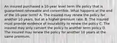 An insured purchased a 10-year level term life policy that is guaranteed renewable and convertible. What happens at the end of the 10-year term? A. The insured may renew the policy for another 10 years, but at a higher premium rate. B. The insured must provide evidence of insurability to renew the policy C. The insured may only convert the policy to another term policy D. The insured may renew the policy for another 10 years at the same premium.