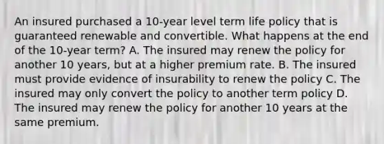 An insured purchased a 10-year level term life policy that is guaranteed renewable and convertible. What happens at the end of the 10-year term? A. The insured may renew the policy for another 10 years, but at a higher premium rate. B. The insured must provide evidence of insurability to renew the policy C. The insured may only convert the policy to another term policy D. The insured may renew the policy for another 10 years at the same premium.