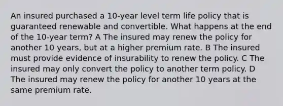 An insured purchased a 10-year level term life policy that is guaranteed renewable and convertible. What happens at the end of the 10-year term? A The insured may renew the policy for another 10 years, but at a higher premium rate. B The insured must provide evidence of insurability to renew the policy. C The insured may only convert the policy to another term policy. D The insured may renew the policy for another 10 years at the same premium rate.