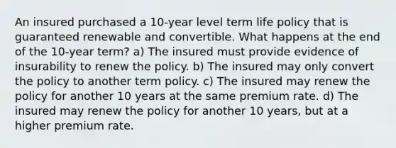 An insured purchased a 10-year level term life policy that is guaranteed renewable and convertible. What happens at the end of the 10-year term? a) The insured must provide evidence of insurability to renew the policy. b) The insured may only convert the policy to another term policy. c) The insured may renew the policy for another 10 years at the same premium rate. d) The insured may renew the policy for another 10 years, but at a higher premium rate.