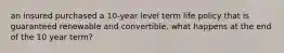 an insured purchased a 10-year level term life policy that is guaranteed renewable and convertible. what happens at the end of the 10 year term?