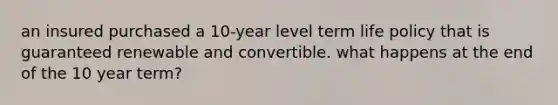 an insured purchased a 10-year level term life policy that is guaranteed renewable and convertible. what happens at the end of the 10 year term?