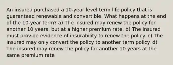 An insured purchased a 10-year level term life policy that is guaranteed renewable and convertible. What happens at the end of the 10-year term? a) The insured may renew the policy for another 10 years, but at a higher premium rate. b) The insured must provide evidence of insurability to renew the policy. c) The insured may only convert the policy to another term policy. d) The insured may renew the policy for another 10 years at the same premium rate