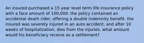 An insured purchased a 15 year level term life insurance policy with a face amount of 100,000. the policy contained an accidental death rider, offering a double indemnity benefit. the insured was severely injured in an auto accident, and after 10 weeks of hospitalization, dies from the injuries. what amount would his beneficiary receive as a settlement?