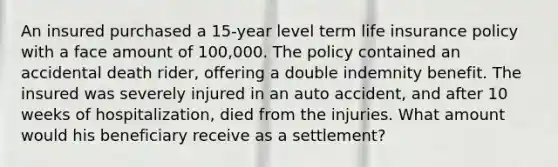 An insured purchased a 15-year level term life insurance policy with a face amount of 100,000. The policy contained an accidental death rider, offering a double indemnity benefit. The insured was severely injured in an auto accident, and after 10 weeks of hospitalization, died from the injuries. What amount would his beneficiary receive as a settlement?