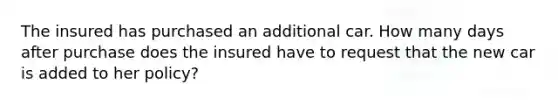 The insured has purchased an additional car. How many days after purchase does the insured have to request that the new car is added to her policy?