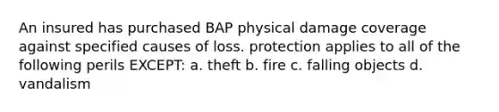 An insured has purchased BAP physical damage coverage against specified causes of loss. protection applies to all of the following perils EXCEPT: a. theft b. fire c. falling objects d. vandalism