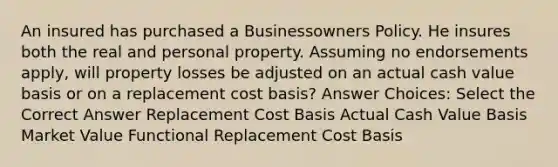 An insured has purchased a Businessowners Policy. He insures both the real and personal property. Assuming no endorsements apply, will property losses be adjusted on an actual cash value basis or on a replacement cost basis? Answer Choices: Select the Correct Answer Replacement Cost Basis Actual Cash Value Basis Market Value Functional Replacement Cost Basis