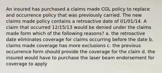 An insured has purchased a claims made CGL policy to replace and occurrence policy that was previously carried. The new claims made policy contains a retroactive date of 01/01/14. A claim that occurred 12/15/13 would be denied under the claims made form which of the following reasons? a. the retroactive date eliminates coverage for claims occurring before the date b. claims made coverage has more exclusions c. the previous occurrence form should provide the coverage for the claim d. the insured would have to purchase the laser beam endorsement for coverage to apply