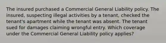 The insured purchased a Commercial General Liability policy. The insured, suspecting illegal activities by a tenant, checked the tenant's apartment while the tenant was absent. The tenant sued for damages claiming wrongful entry. Which coverage under the Commercial General Liability policy applies?