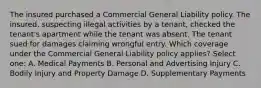 The insured purchased a Commercial General Liability policy. The insured, suspecting illegal activities by a tenant, checked the tenant's apartment while the tenant was absent. The tenant sued for damages claiming wrongful entry. Which coverage under the Commercial General Liability policy applies? Select one: A. Medical Payments B. Personal and Advertising Injury C. Bodily Injury and Property Damage D. Supplementary Payments