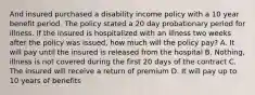 And insured purchased a disability income policy with a 10 year benefit period. The policy stated a 20 day probationary period for illness. If the insured is hospitalized with an illness two weeks after the policy was issued, how much will the policy pay? A. It will pay until the insured is released from the hospital B. Nothing, illness is not covered during the first 20 days of the contract C. The insured will receive a return of premium D. It will pay up to 10 years of benefits