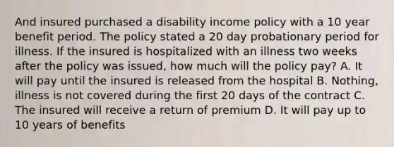 And insured purchased a disability income policy with a 10 year benefit period. The policy stated a 20 day probationary period for illness. If the insured is hospitalized with an illness two weeks after the policy was issued, how much will the policy pay? A. It will pay until the insured is released from the hospital B. Nothing, illness is not covered during the first 20 days of the contract C. The insured will receive a return of premium D. It will pay up to 10 years of benefits