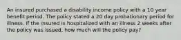 An insured purchased a disability income policy with a 10 year benefit period. The policy stated a 20 day probationary period for illness. If the insured is hospitalized with an illness 2 weeks after the policy was issued, how much will the policy pay?