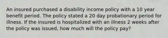 An insured purchased a disability income policy with a 10 year benefit period. The policy stated a 20 day probationary period for illness. If the insured is hospitalized with an illness 2 weeks after the policy was issued, how much will the policy pay?