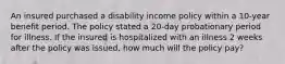 An insured purchased a disability income policy within a 10-year benefit period. The policy stated a 20-day probationary period for illness. If the insured is hospitalized with an illness 2 weeks after the policy was issued, how much will the policy pay?