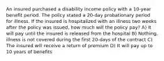 An insured purchased a disability income policy with a 10-year benefit period. The policy stated a 20-day probationary period for illness. If the insured is hospitalized with an illness two weeks after the policy was issued, how much will the policy pay? A) It will pay until the insured is released from the hospital B) Nothing, illness is not covered during the first 20-days of the contract C) The insured will receive a return of premium D) It will pay up to 10 years of benefits