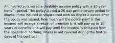 An insured purchased a disability income policy with a 10-year benefit period. The policy stated a 20 day probationary period for illness. If the insured is hospitalized with an illness 2 weeks after the policy was issued, how much will the policy pay? a. the insured will receive a return of premium b. it will pay up to 10 years of benefits c. it will pay until the insured is released from the hospital d. nothing; illness is not covered during the first 20 days of the contract