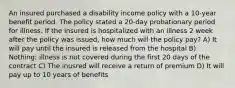 An insured purchased a disability income policy with a 10-year benefit period. The policy stated a 20-day probationary period for illness. If the insured is hospitalized with an illness 2 week after the policy was issued, how much will the policy pay? A) It will pay until the insured is released from the hospital B) Nothing; illness is not covered during the first 20 days of the contract C) The inusred will receive a return of premium D) It will pay up to 10 years of benefits