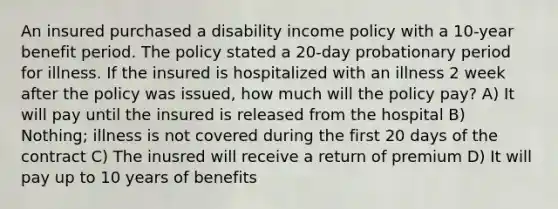 An insured purchased a disability income policy with a 10-year benefit period. The policy stated a 20-day probationary period for illness. If the insured is hospitalized with an illness 2 week after the policy was issued, how much will the policy pay? A) It will pay until the insured is released from the hospital B) Nothing; illness is not covered during the first 20 days of the contract C) The inusred will receive a return of premium D) It will pay up to 10 years of benefits