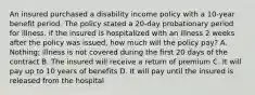 An insured purchased a disability income policy with a 10-year benefit period. The policy stated a 20-day probationary period for illness. if the insured is hospitalized with an illness 2 weeks after the policy was issued, how much will the policy pay? A. Nothing; illness is not covered during the first 20 days of the contract B. The insured will receive a return of premium C. It will pay up to 10 years of benefits D. It will pay until the insured is released from the hospital