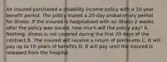 An insured purchased a disability income policy with a 10-year benefit period. The policy stated a 20-day probationary period for illness. If the insured is hospitalized with an illness 2 weeks after the policy was issued, how much will the policy pay? A. Nothing; illness is not covered during the first 20 days of the contract B. The insured will receive a return of premiums C. It will pay up to 10 years of benefits D. It will pay until the insured is released from the hospital