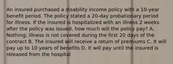 An insured purchased a disability income policy with a 10-year benefit period. The policy stated a 20-day probationary period for illness. If the insured is hospitalized with an illness 2 weeks after the policy was issued, how much will the policy pay? A. Nothing; illness is not covered during the first 20 days of the contract B. The insured will receive a return of premiums C. It will pay up to 10 years of benefits D. It will pay until the insured is released from the hospital