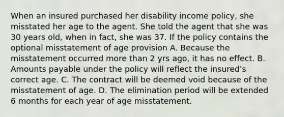 When an insured purchased her disability income policy, she misstated her age to the agent. She told the agent that she was 30 years old, when in fact, she was 37. If the policy contains the optional misstatement of age provision A. Because the misstatement occurred more than 2 yrs ago, it has no effect. B. Amounts payable under the policy will reflect the insured's correct age. C. The contract will be deemed void because of the misstatement of age. D. The elimination period will be extended 6 months for each year of age misstatement.